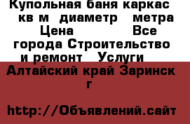 Купольная-баня-каркас 12 кв.м. диаметр 4 метра  › Цена ­ 32 000 - Все города Строительство и ремонт » Услуги   . Алтайский край,Заринск г.